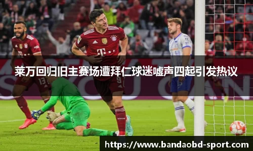 莱万回归旧主赛场遭拜仁球迷嘘声四起引发热议